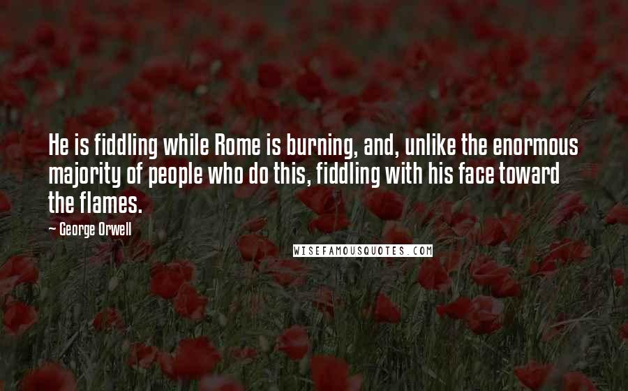 George Orwell Quotes: He is fiddling while Rome is burning, and, unlike the enormous majority of people who do this, fiddling with his face toward the flames.