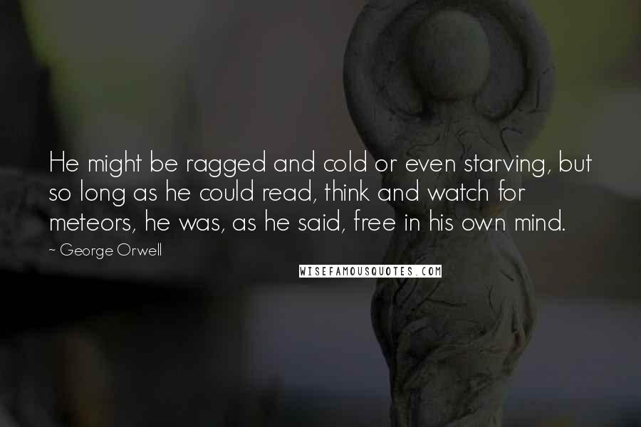 George Orwell Quotes: He might be ragged and cold or even starving, but so long as he could read, think and watch for meteors, he was, as he said, free in his own mind.