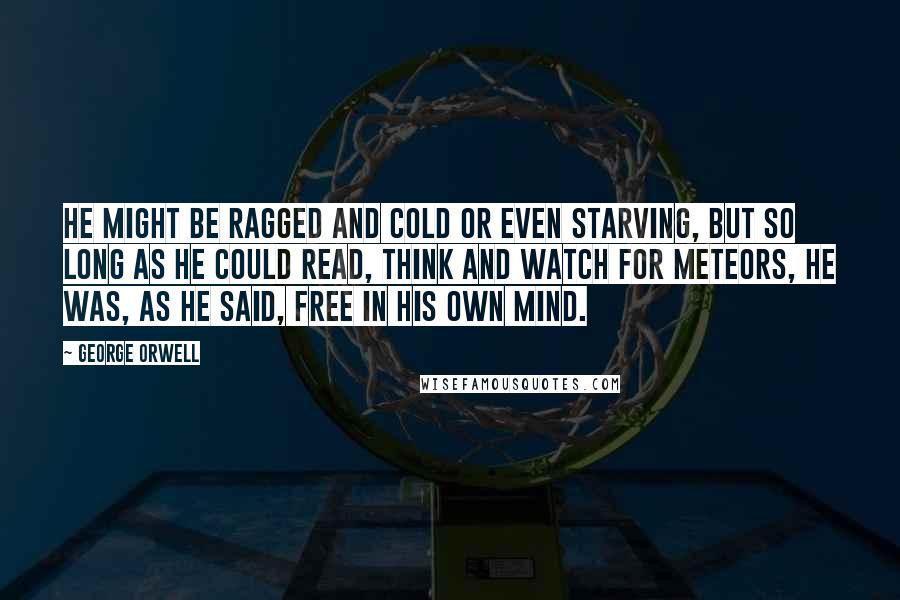 George Orwell Quotes: He might be ragged and cold or even starving, but so long as he could read, think and watch for meteors, he was, as he said, free in his own mind.