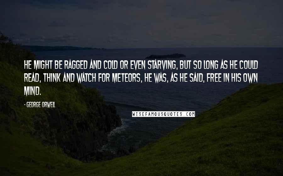 George Orwell Quotes: He might be ragged and cold or even starving, but so long as he could read, think and watch for meteors, he was, as he said, free in his own mind.