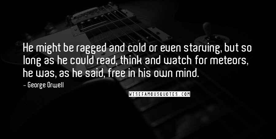 George Orwell Quotes: He might be ragged and cold or even starving, but so long as he could read, think and watch for meteors, he was, as he said, free in his own mind.