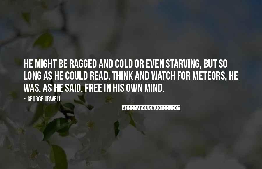 George Orwell Quotes: He might be ragged and cold or even starving, but so long as he could read, think and watch for meteors, he was, as he said, free in his own mind.