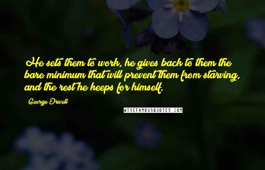 George Orwell Quotes: He sets them to work, he gives back to them the bare minimum that will prevent them from starving, and the rest he keeps for himself.