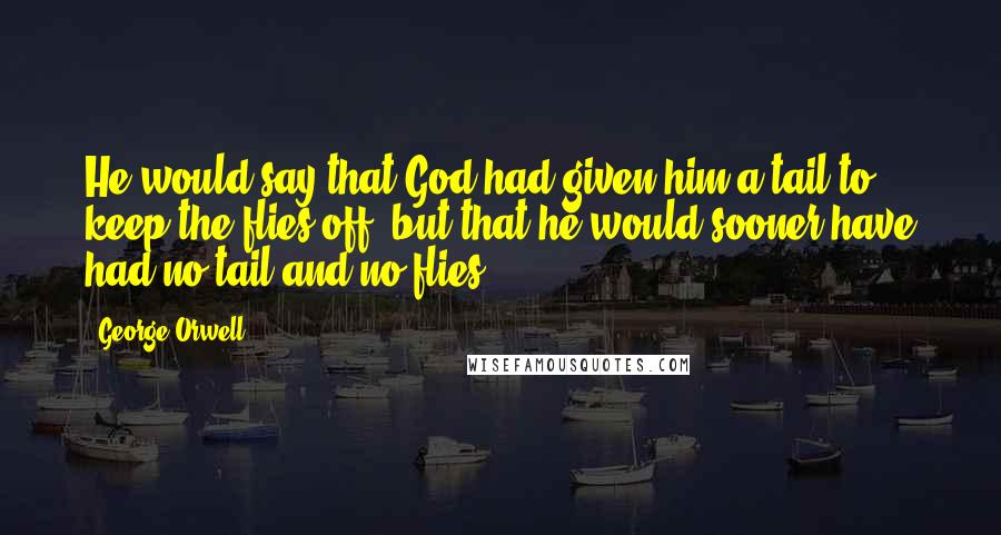 George Orwell Quotes: He would say that God had given him a tail to keep the flies off, but that he would sooner have had no tail and no flies.
