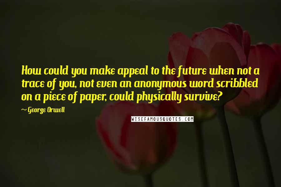 George Orwell Quotes: How could you make appeal to the future when not a trace of you, not even an anonymous word scribbled on a piece of paper, could physically survive?