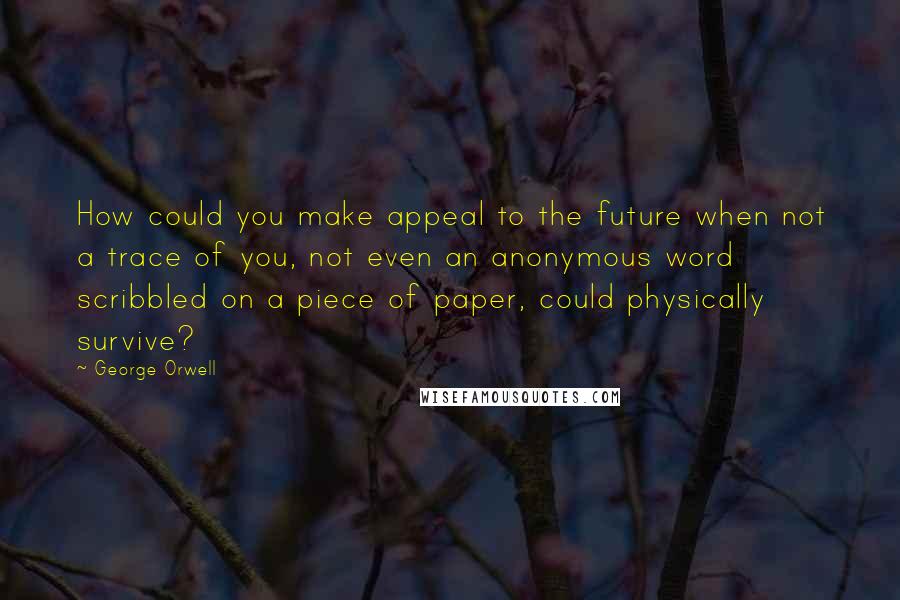 George Orwell Quotes: How could you make appeal to the future when not a trace of you, not even an anonymous word scribbled on a piece of paper, could physically survive?