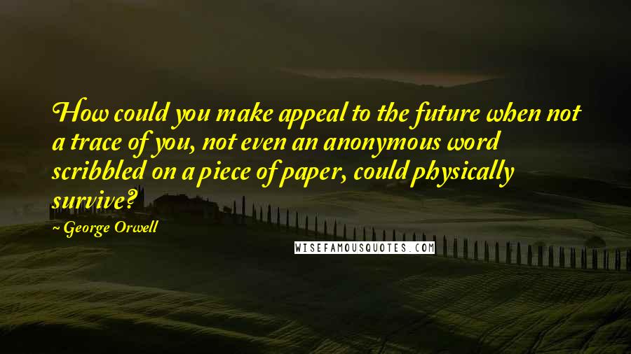 George Orwell Quotes: How could you make appeal to the future when not a trace of you, not even an anonymous word scribbled on a piece of paper, could physically survive?