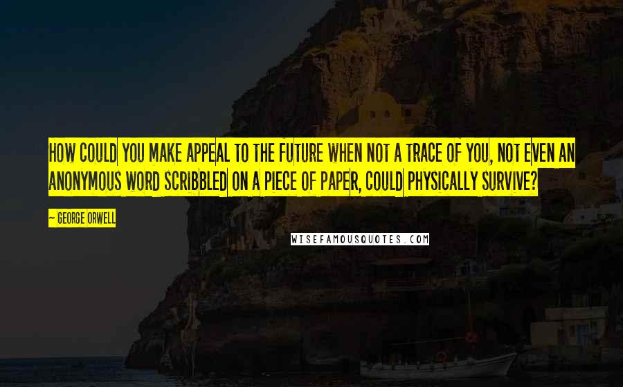 George Orwell Quotes: How could you make appeal to the future when not a trace of you, not even an anonymous word scribbled on a piece of paper, could physically survive?