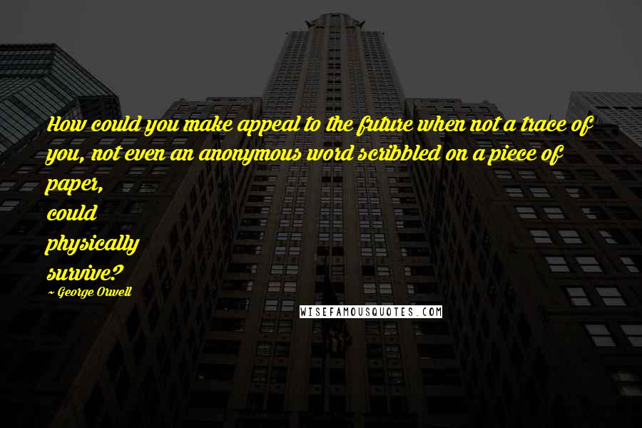 George Orwell Quotes: How could you make appeal to the future when not a trace of you, not even an anonymous word scribbled on a piece of paper, could physically survive?