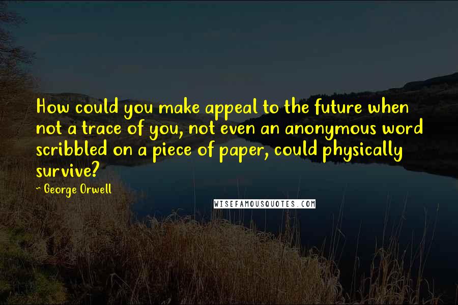 George Orwell Quotes: How could you make appeal to the future when not a trace of you, not even an anonymous word scribbled on a piece of paper, could physically survive?