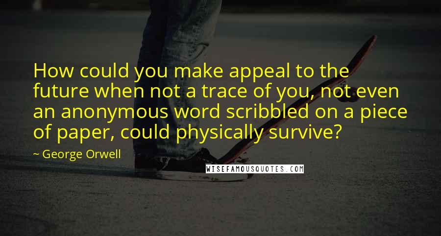 George Orwell Quotes: How could you make appeal to the future when not a trace of you, not even an anonymous word scribbled on a piece of paper, could physically survive?