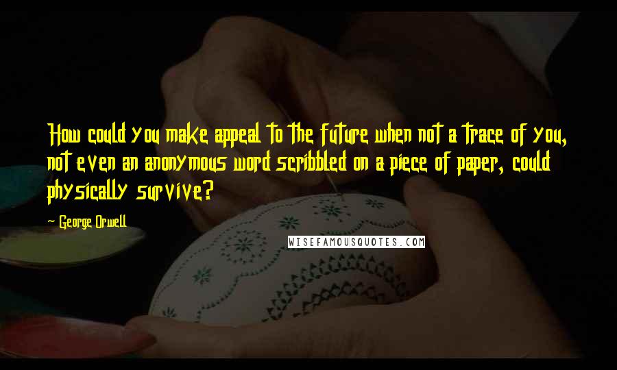 George Orwell Quotes: How could you make appeal to the future when not a trace of you, not even an anonymous word scribbled on a piece of paper, could physically survive?