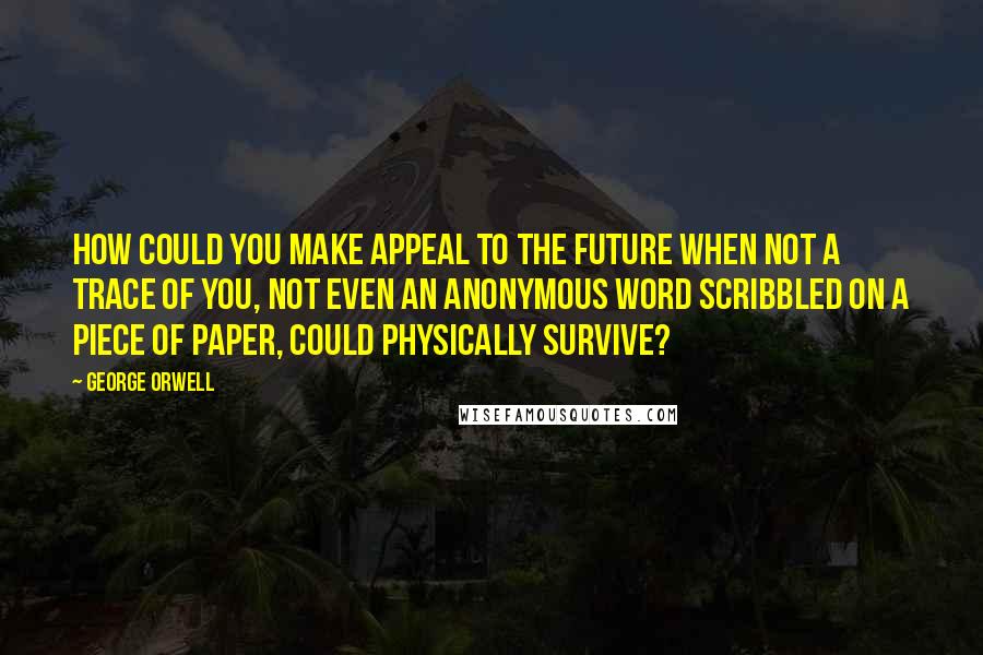 George Orwell Quotes: How could you make appeal to the future when not a trace of you, not even an anonymous word scribbled on a piece of paper, could physically survive?