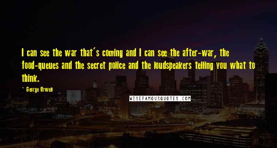 George Orwell Quotes: I can see the war that's coming and I can see the after-war, the food-queues and the secret police and the loudspeakers telling you what to think.