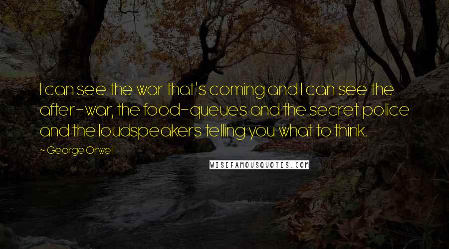 George Orwell Quotes: I can see the war that's coming and I can see the after-war, the food-queues and the secret police and the loudspeakers telling you what to think.