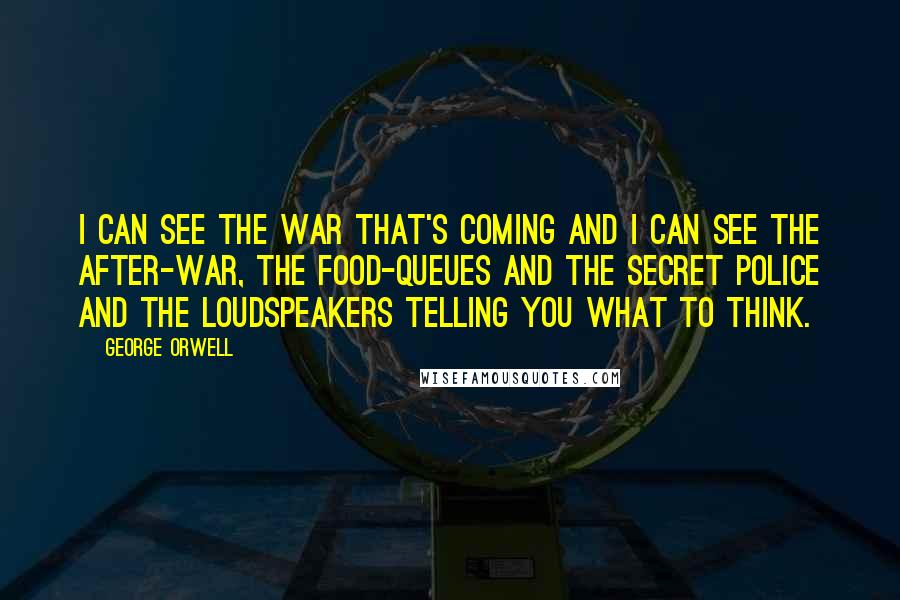 George Orwell Quotes: I can see the war that's coming and I can see the after-war, the food-queues and the secret police and the loudspeakers telling you what to think.