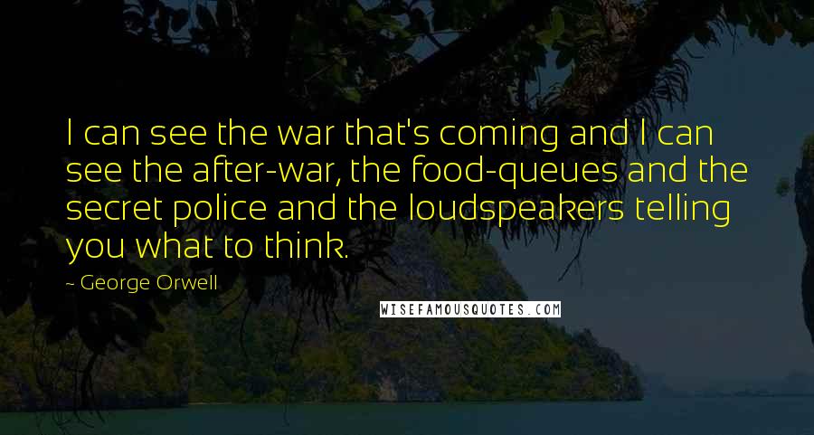 George Orwell Quotes: I can see the war that's coming and I can see the after-war, the food-queues and the secret police and the loudspeakers telling you what to think.