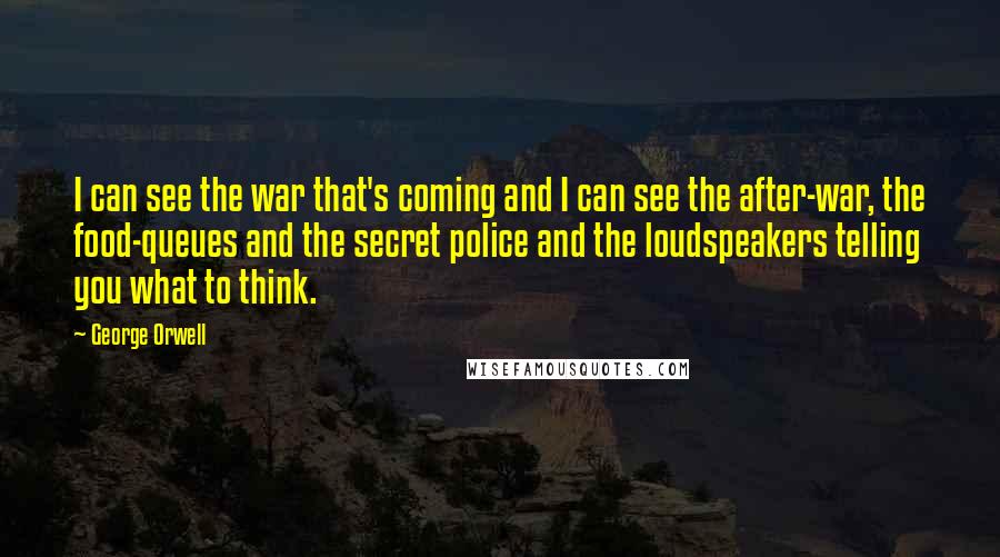 George Orwell Quotes: I can see the war that's coming and I can see the after-war, the food-queues and the secret police and the loudspeakers telling you what to think.