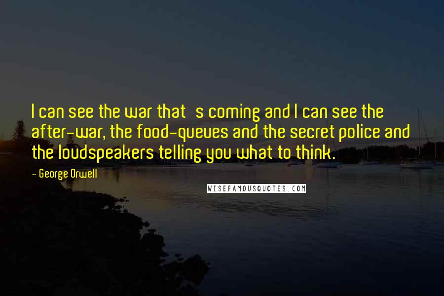 George Orwell Quotes: I can see the war that's coming and I can see the after-war, the food-queues and the secret police and the loudspeakers telling you what to think.