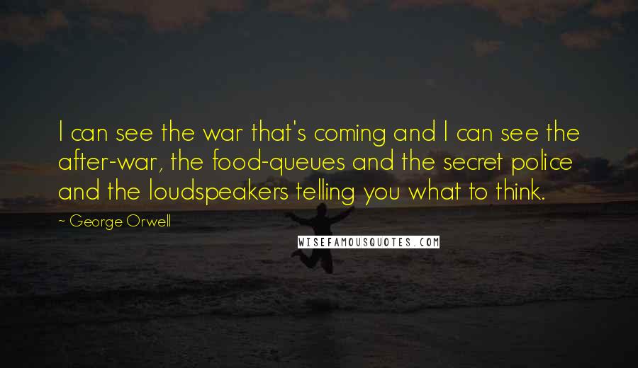 George Orwell Quotes: I can see the war that's coming and I can see the after-war, the food-queues and the secret police and the loudspeakers telling you what to think.