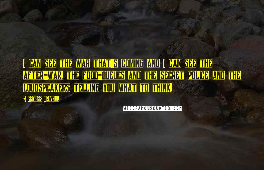 George Orwell Quotes: I can see the war that's coming and I can see the after-war, the food-queues and the secret police and the loudspeakers telling you what to think.