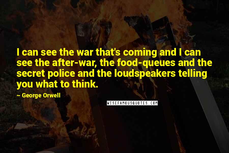 George Orwell Quotes: I can see the war that's coming and I can see the after-war, the food-queues and the secret police and the loudspeakers telling you what to think.