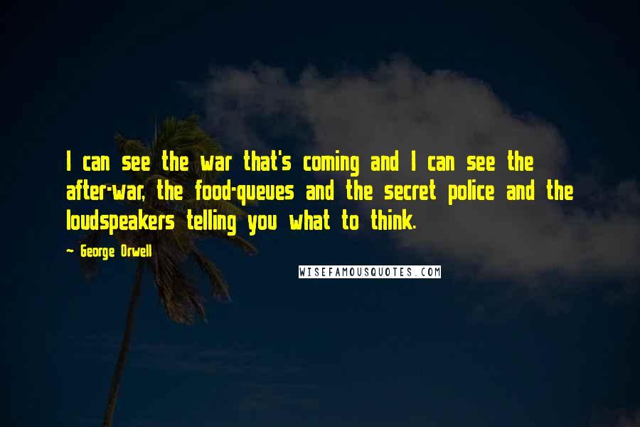 George Orwell Quotes: I can see the war that's coming and I can see the after-war, the food-queues and the secret police and the loudspeakers telling you what to think.