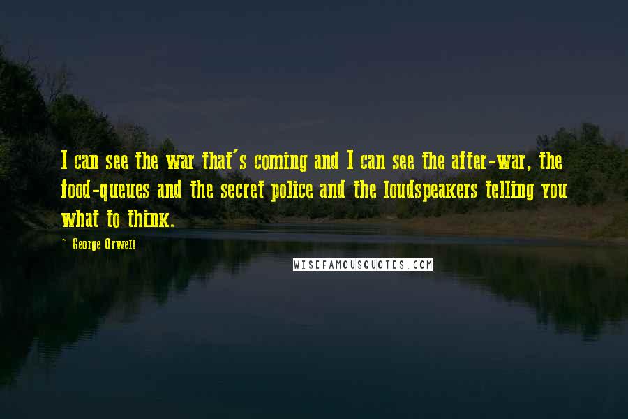 George Orwell Quotes: I can see the war that's coming and I can see the after-war, the food-queues and the secret police and the loudspeakers telling you what to think.