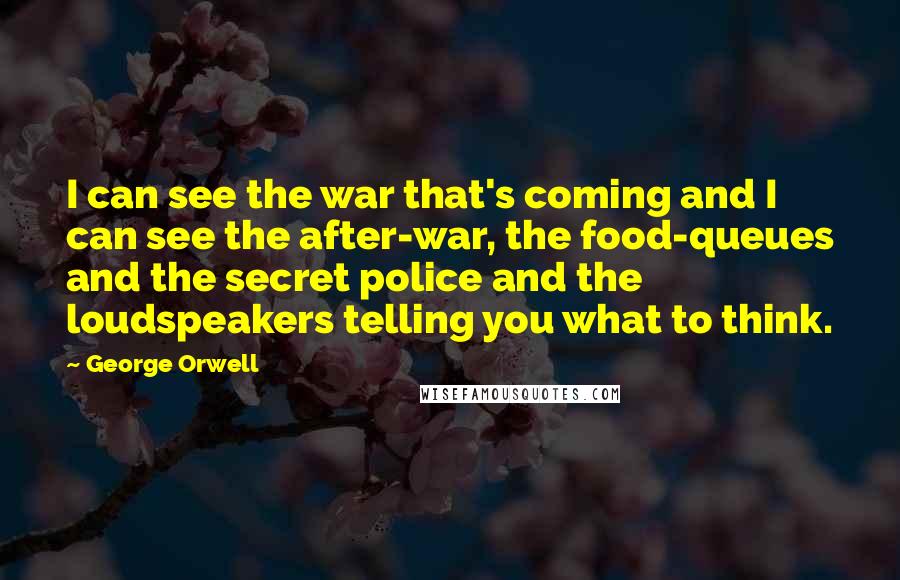 George Orwell Quotes: I can see the war that's coming and I can see the after-war, the food-queues and the secret police and the loudspeakers telling you what to think.