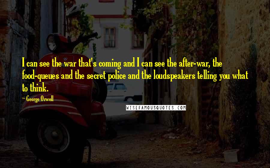 George Orwell Quotes: I can see the war that's coming and I can see the after-war, the food-queues and the secret police and the loudspeakers telling you what to think.