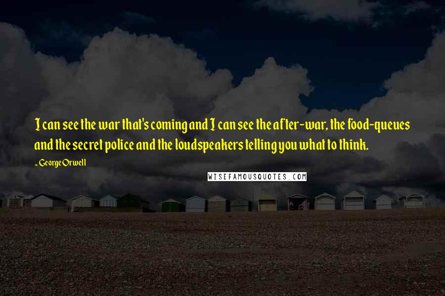 George Orwell Quotes: I can see the war that's coming and I can see the after-war, the food-queues and the secret police and the loudspeakers telling you what to think.