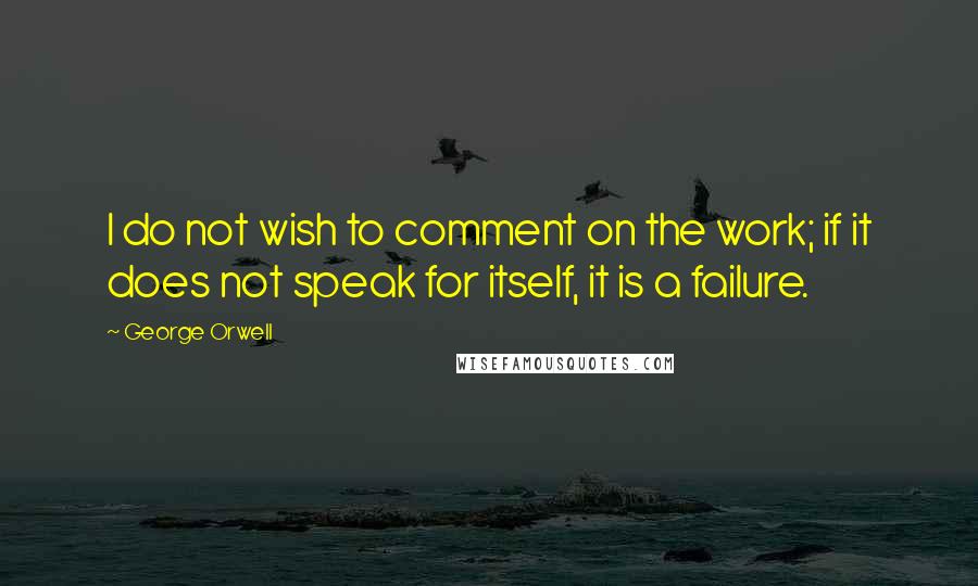 George Orwell Quotes: I do not wish to comment on the work; if it does not speak for itself, it is a failure.