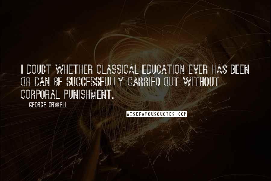 George Orwell Quotes: I doubt whether classical education ever has been or can be successfully carried out without corporal punishment.