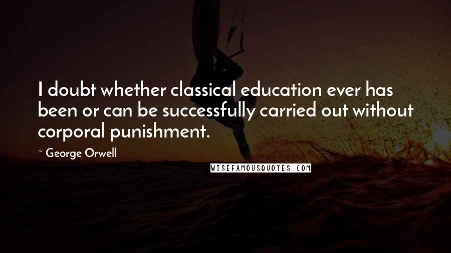 George Orwell Quotes: I doubt whether classical education ever has been or can be successfully carried out without corporal punishment.