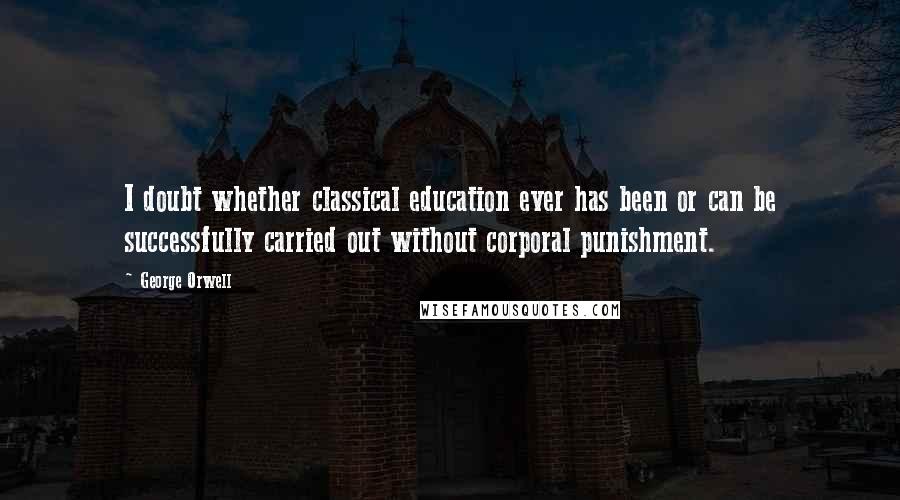 George Orwell Quotes: I doubt whether classical education ever has been or can be successfully carried out without corporal punishment.
