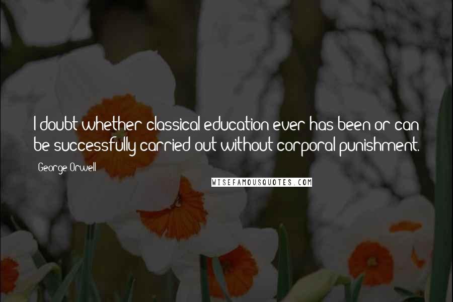 George Orwell Quotes: I doubt whether classical education ever has been or can be successfully carried out without corporal punishment.