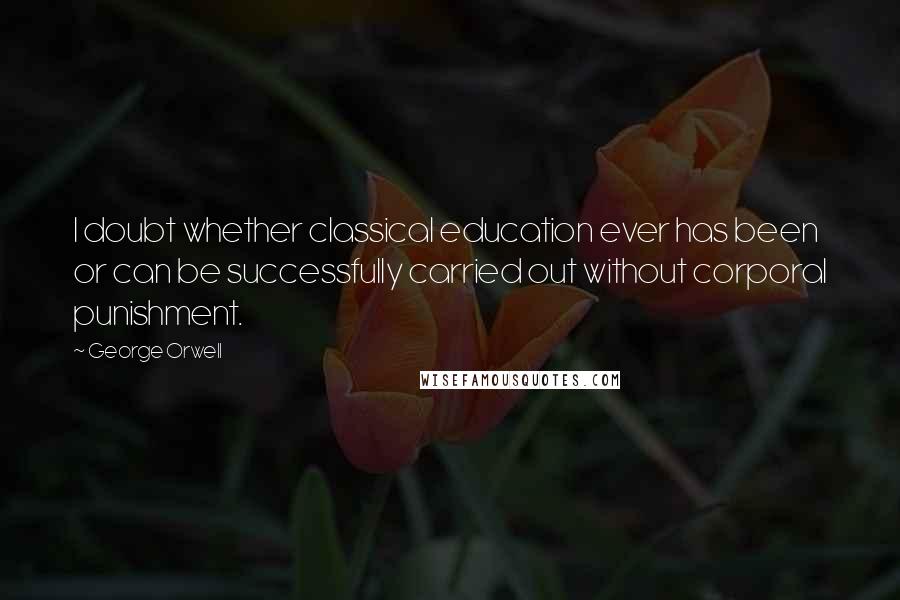 George Orwell Quotes: I doubt whether classical education ever has been or can be successfully carried out without corporal punishment.