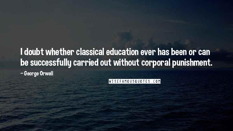 George Orwell Quotes: I doubt whether classical education ever has been or can be successfully carried out without corporal punishment.