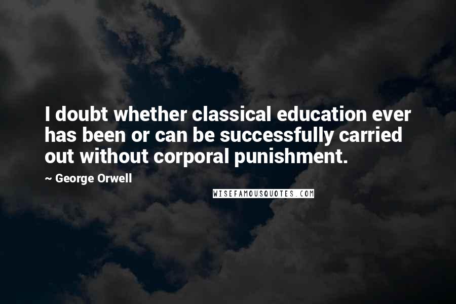 George Orwell Quotes: I doubt whether classical education ever has been or can be successfully carried out without corporal punishment.