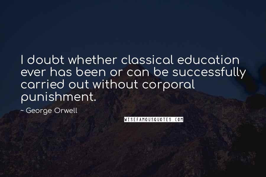 George Orwell Quotes: I doubt whether classical education ever has been or can be successfully carried out without corporal punishment.