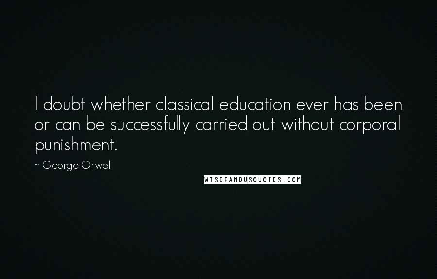 George Orwell Quotes: I doubt whether classical education ever has been or can be successfully carried out without corporal punishment.