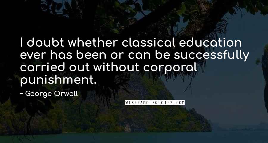 George Orwell Quotes: I doubt whether classical education ever has been or can be successfully carried out without corporal punishment.