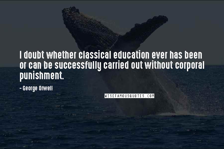 George Orwell Quotes: I doubt whether classical education ever has been or can be successfully carried out without corporal punishment.