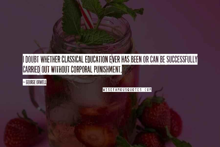 George Orwell Quotes: I doubt whether classical education ever has been or can be successfully carried out without corporal punishment.