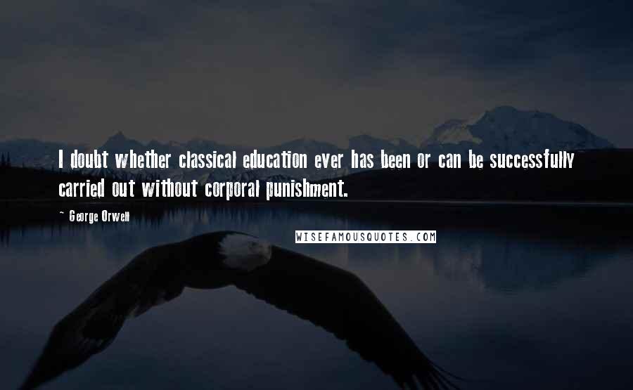 George Orwell Quotes: I doubt whether classical education ever has been or can be successfully carried out without corporal punishment.