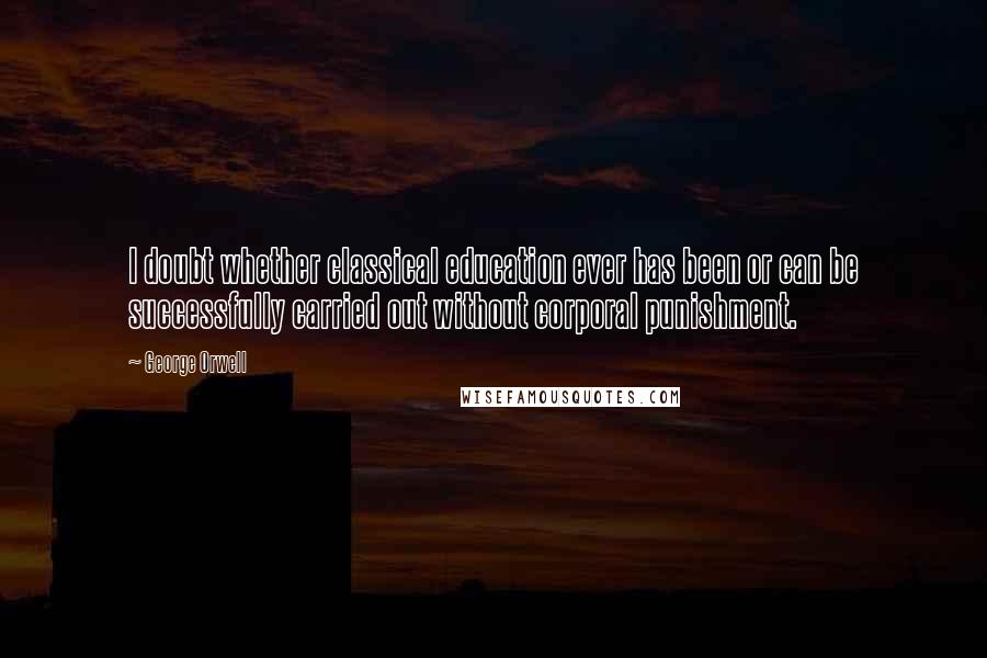 George Orwell Quotes: I doubt whether classical education ever has been or can be successfully carried out without corporal punishment.