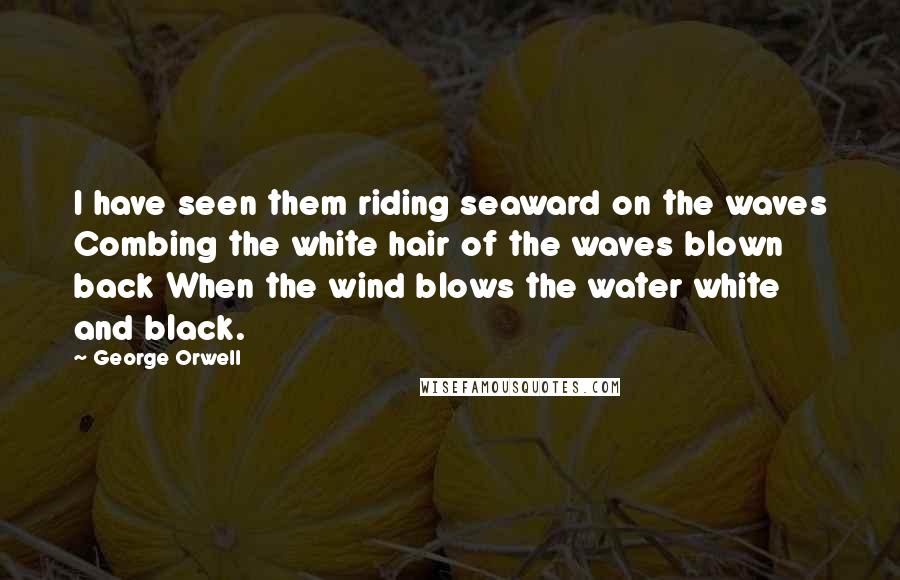 George Orwell Quotes: I have seen them riding seaward on the waves Combing the white hair of the waves blown back When the wind blows the water white and black.