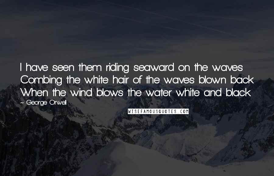 George Orwell Quotes: I have seen them riding seaward on the waves Combing the white hair of the waves blown back When the wind blows the water white and black.