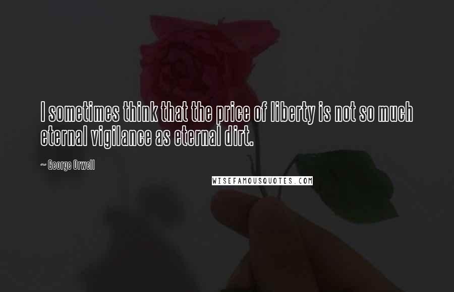 George Orwell Quotes: I sometimes think that the price of liberty is not so much eternal vigilance as eternal dirt.