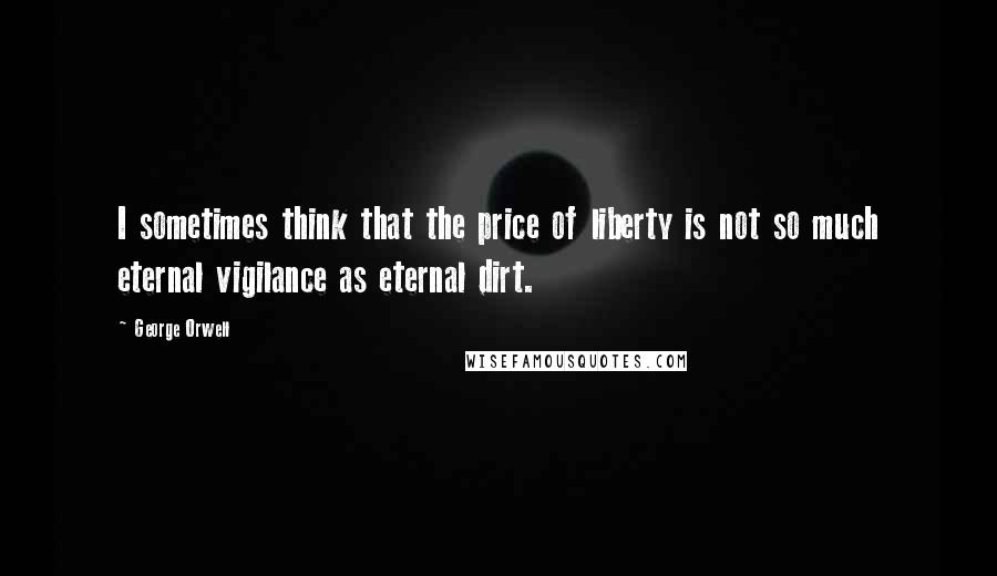 George Orwell Quotes: I sometimes think that the price of liberty is not so much eternal vigilance as eternal dirt.